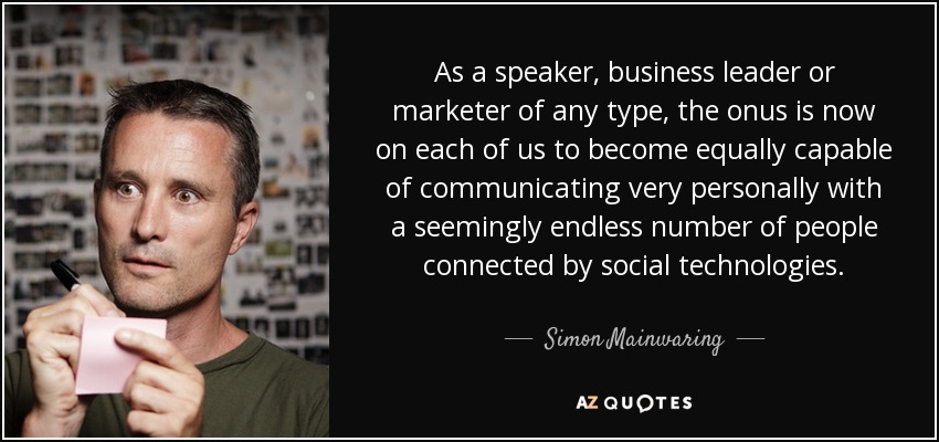 As a speaker, business leader or marketer of any type, the onus is now on each of us to become equally capable of communicating very personally with a seemingly endless number of people connected by social technologies. - Simon Mainwaring