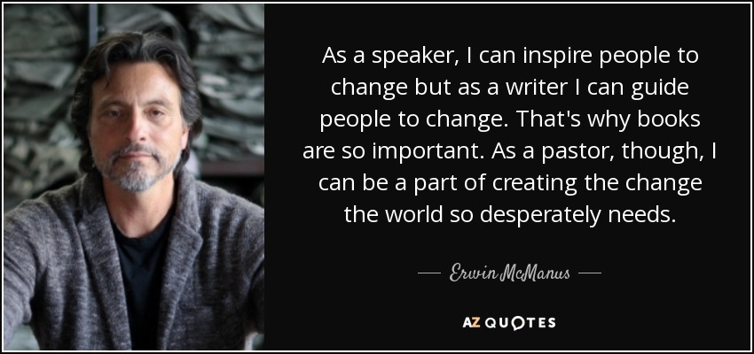 As a speaker, I can inspire people to change but as a writer I can guide people to change. That's why books are so important. As a pastor, though, I can be a part of creating the change the world so desperately needs. - Erwin McManus