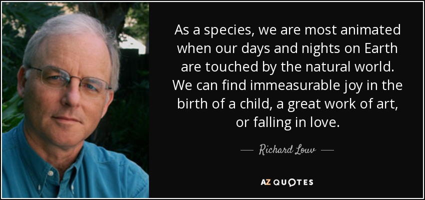 As a species, we are most animated when our days and nights on Earth are touched by the natural world. We can find immeasurable joy in the birth of a child, a great work of art, or falling in love. - Richard Louv