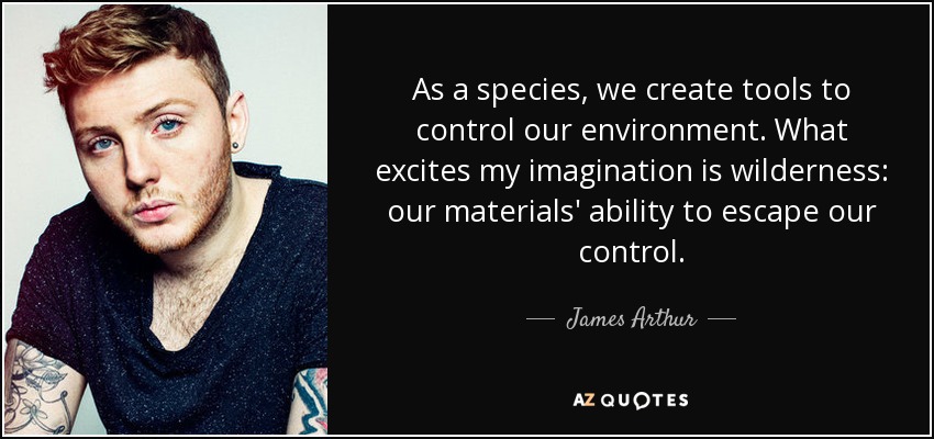 As a species, we create tools to control our environment. What excites my imagination is wilderness: our materials' ability to escape our control. - James Arthur