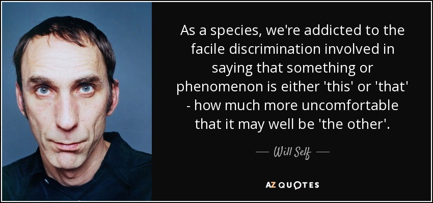 As a species, we're addicted to the facile discrimination involved in saying that something or phenomenon is either 'this' or 'that' - how much more uncomfortable that it may well be 'the other'. - Will Self