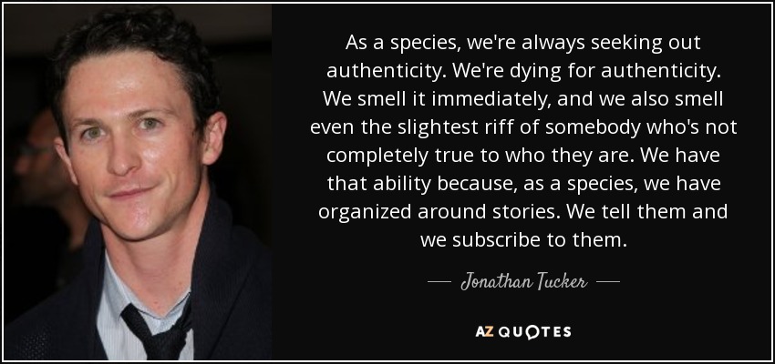 As a species, we're always seeking out authenticity. We're dying for authenticity. We smell it immediately, and we also smell even the slightest riff of somebody who's not completely true to who they are. We have that ability because, as a species, we have organized around stories. We tell them and we subscribe to them. - Jonathan Tucker