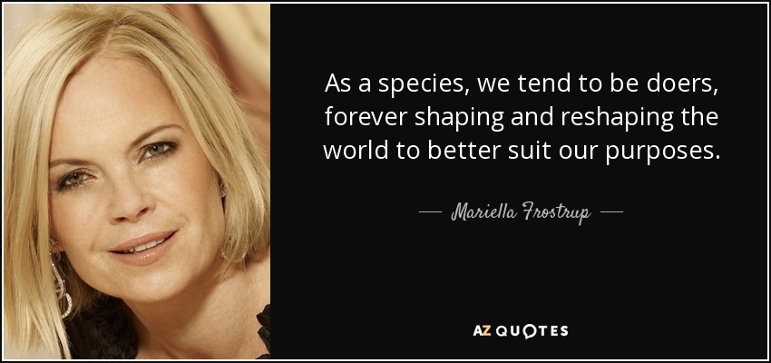 As a species, we tend to be doers, forever shaping and reshaping the world to better suit our purposes. - Mariella Frostrup