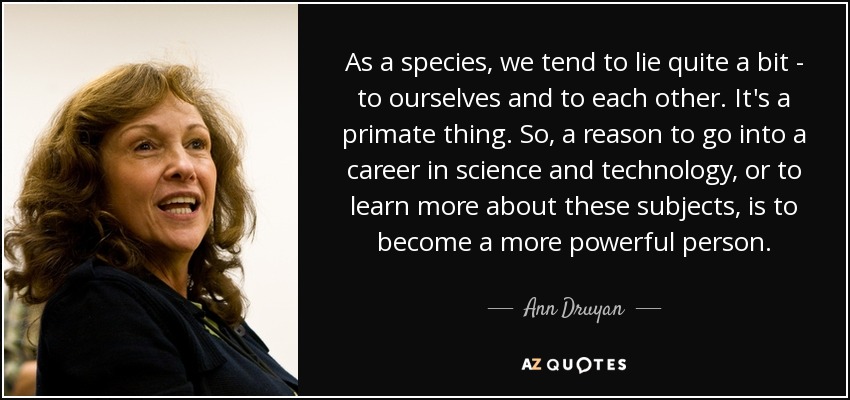 As a species, we tend to lie quite a bit - to ourselves and to each other. It's a primate thing. So, a reason to go into a career in science and technology, or to learn more about these subjects, is to become a more powerful person. - Ann Druyan