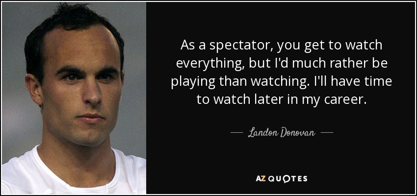 As a spectator, you get to watch everything, but I'd much rather be playing than watching. I'll have time to watch later in my career. - Landon Donovan