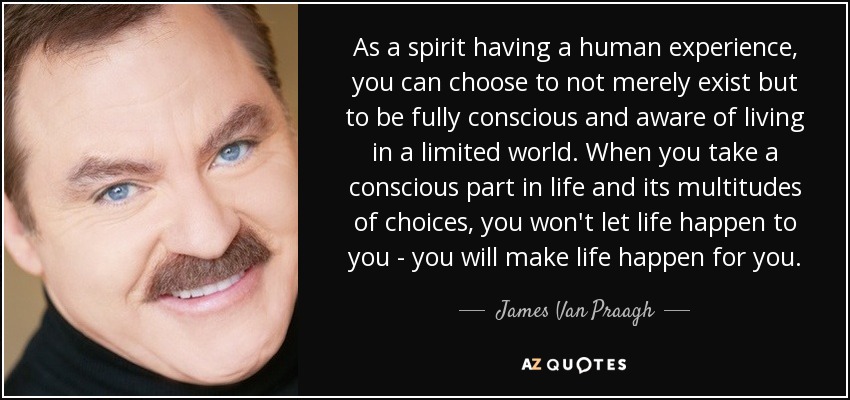 As a spirit having a human experience, you can choose to not merely exist but to be fully conscious and aware of living in a limited world. When you take a conscious part in life and its multitudes of choices, you won't let life happen to you - you will make life happen for you. - James Van Praagh