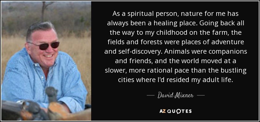 As a spiritual person, nature for me has always been a healing place. Going back all the way to my childhood on the farm, the fields and forests were places of adventure and self-discovery. Animals were companions and friends, and the world moved at a slower, more rational pace than the bustling cities where I'd resided my adult life. - David Mixner