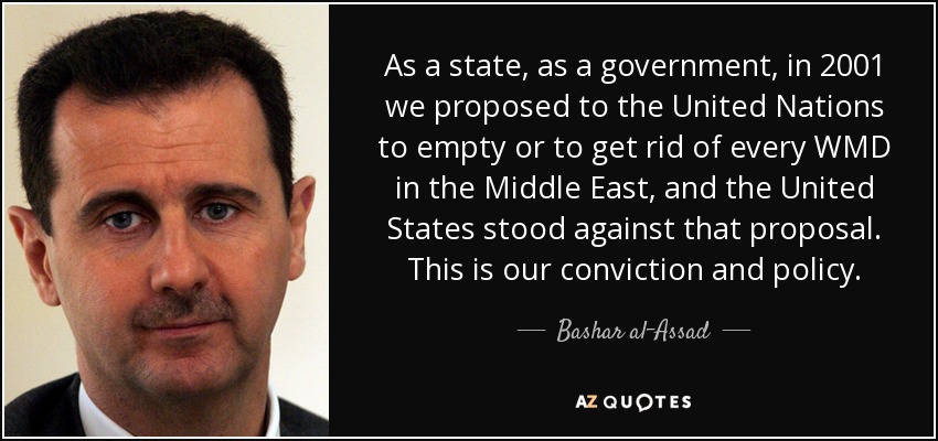 As a state, as a government, in 2001 we proposed to the United Nations to empty or to get rid of every WMD in the Middle East, and the United States stood against that proposal. This is our conviction and policy. - Bashar al-Assad