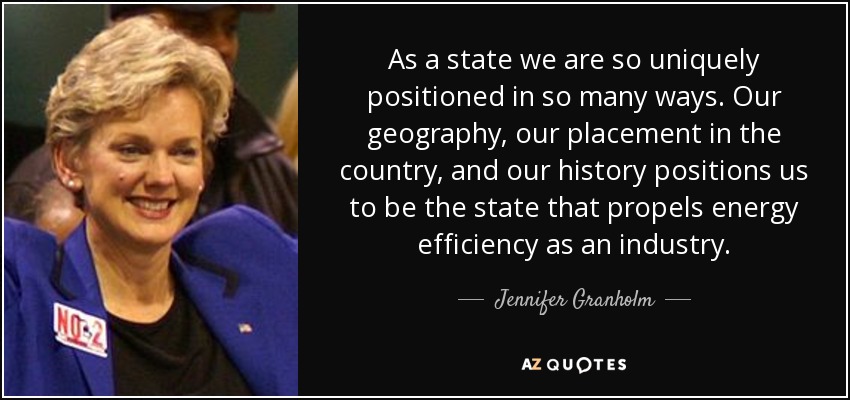 As a state we are so uniquely positioned in so many ways. Our geography, our placement in the country, and our history positions us to be the state that propels energy efficiency as an industry. - Jennifer Granholm