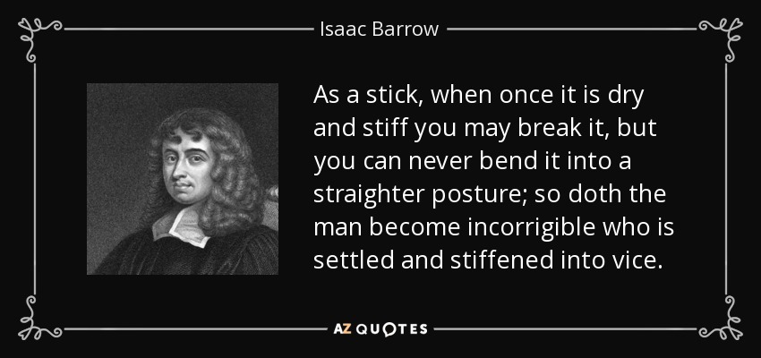 As a stick, when once it is dry and stiff you may break it, but you can never bend it into a straighter posture; so doth the man become incorrigible who is settled and stiffened into vice. - Isaac Barrow