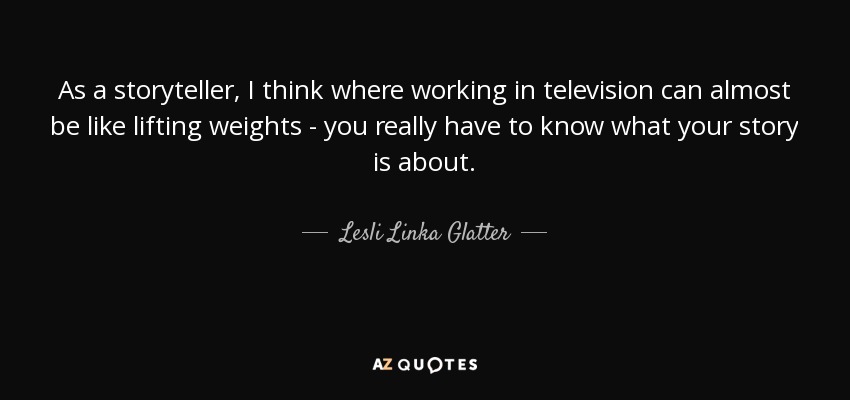As a storyteller, I think where working in television can almost be like lifting weights - you really have to know what your story is about. - Lesli Linka Glatter