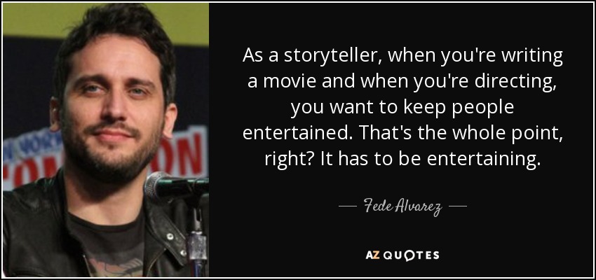 As a storyteller, when you're writing a movie and when you're directing, you want to keep people entertained. That's the whole point, right? It has to be entertaining. - Fede Alvarez