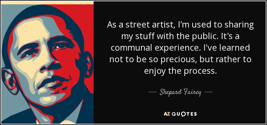 As a street artist, I'm used to sharing my stuff with the public. It's a communal experience. I've learned not to be so precious, but rather to enjoy the process. - Shepard Fairey