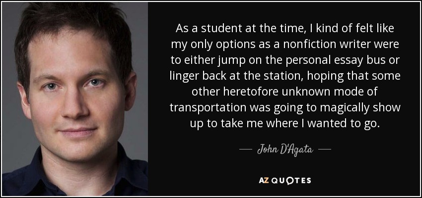 As a student at the time, I kind of felt like my only options as a nonfiction writer were to either jump on the personal essay bus or linger back at the station, hoping that some other heretofore unknown mode of transportation was going to magically show up to take me where I wanted to go. - John D'Agata