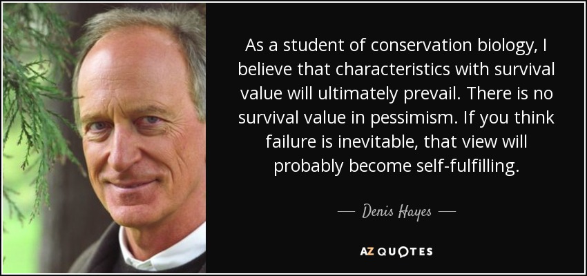As a student of conservation biology, I believe that characteristics with survival value will ultimately prevail. There is no survival value in pessimism. If you think failure is inevitable, that view will probably become self-fulfilling. - Denis Hayes