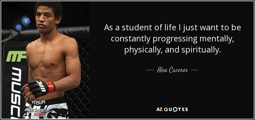 As a student of life I just want to be constantly progressing mentally, physically, and spiritually. - Alex Caceres