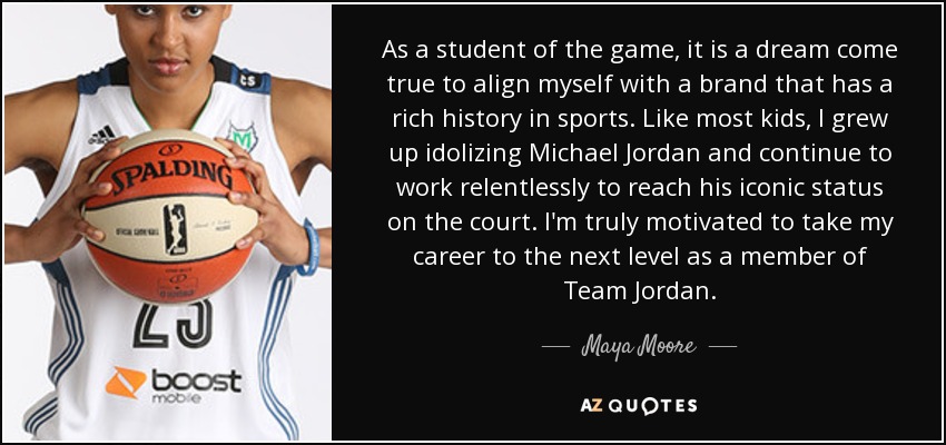As a student of the game, it is a dream come true to align myself with a brand that has a rich history in sports. Like most kids, I grew up idolizing Michael Jordan and continue to work relentlessly to reach his iconic status on the court. I'm truly motivated to take my career to the next level as a member of Team Jordan. - Maya Moore