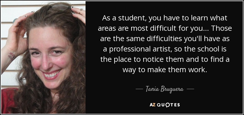As a student, you have to learn what areas are most difficult for you... Those are the same difficulties you'll have as a professional artist, so the school is the place to notice them and to find a way to make them work. - Tania Bruguera
