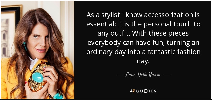 As a stylist I know accessorization is essential: It is the personal touch to any outfit. With these pieces everybody can have fun, turning an ordinary day into a fantastic fashion day. - Anna Dello Russo