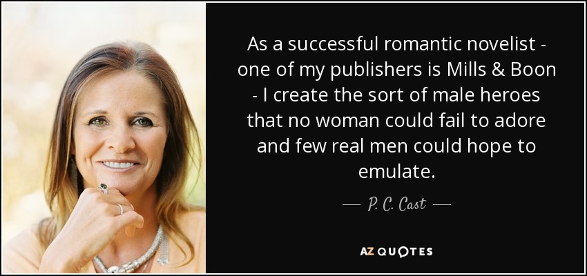 As a successful romantic novelist - one of my publishers is Mills & Boon - I create the sort of male heroes that no woman could fail to adore and few real men could hope to emulate. - P. C. Cast