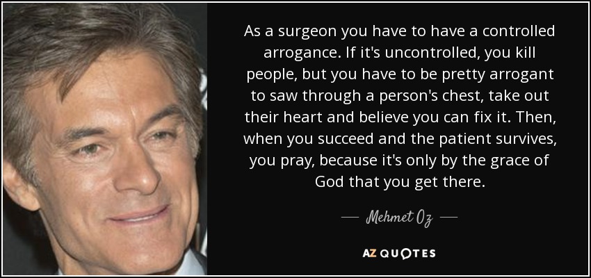 As a surgeon you have to have a controlled arrogance. If it's uncontrolled, you kill people, but you have to be pretty arrogant to saw through a person's chest, take out their heart and believe you can fix it. Then, when you succeed and the patient survives, you pray, because it's only by the grace of God that you get there. - Mehmet Oz