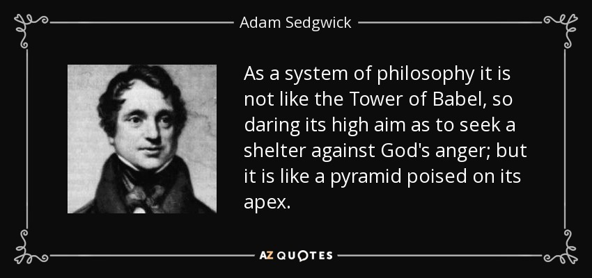 As a system of philosophy it is not like the Tower of Babel, so daring its high aim as to seek a shelter against God's anger; but it is like a pyramid poised on its apex. - Adam Sedgwick