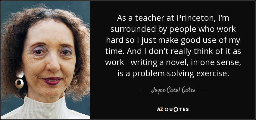 As a teacher at Princeton, I'm surrounded by people who work hard so I just make good use of my time. And I don't really think of it as work - writing a novel, in one sense, is a problem-solving exercise. - Joyce Carol Oates