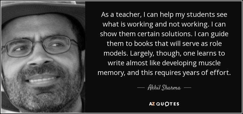 As a teacher, I can help my students see what is working and not working. I can show them certain solutions. I can guide them to books that will serve as role models. Largely, though, one learns to write almost like developing muscle memory, and this requires years of effort. - Akhil Sharma