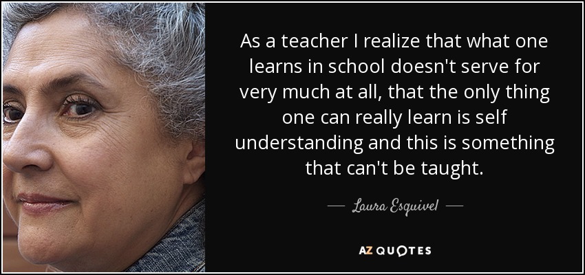 As a teacher I realize that what one learns in school doesn't serve for very much at all, that the only thing one can really learn is self understanding and this is something that can't be taught. - Laura Esquivel