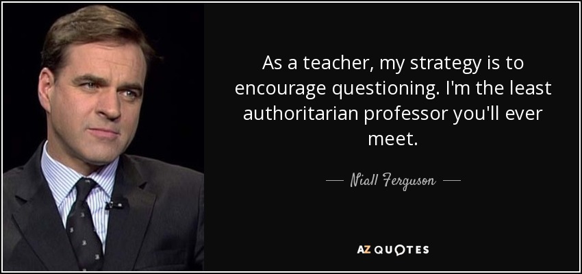 As a teacher, my strategy is to encourage questioning. I'm the least authoritarian professor you'll ever meet. - Niall Ferguson