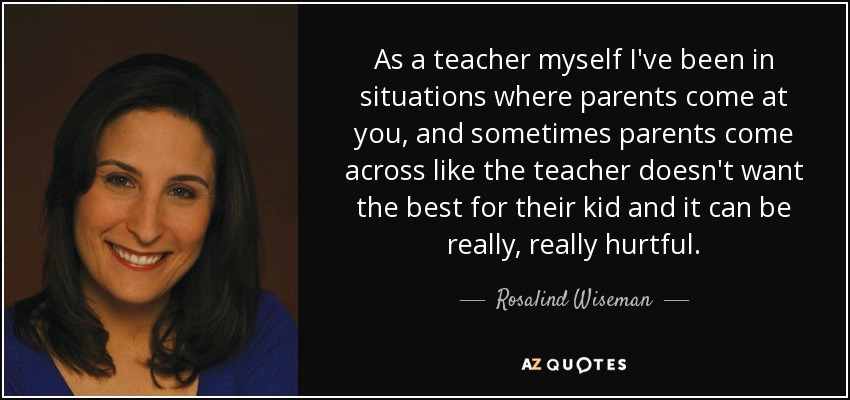 As a teacher myself I've been in situations where parents come at you, and sometimes parents come across like the teacher doesn't want the best for their kid and it can be really, really hurtful. - Rosalind Wiseman