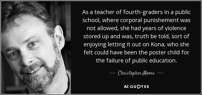 As a teacher of fourth-graders in a public school, where corporal punishement was not allowed, she had years of violence stored up and was, truth be told, sort of enjoying letting it out on Kona, who she felt could have been the poster child for the failure of public education. - Christopher Moore