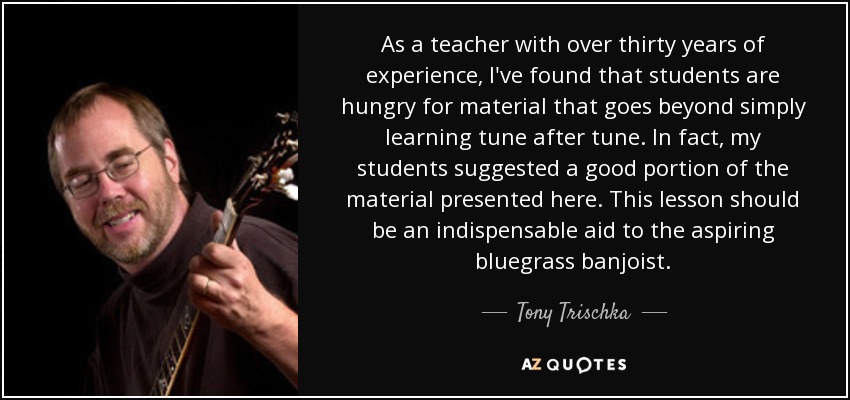 As a teacher with over thirty years of experience, I've found that students are hungry for material that goes beyond simply learning tune after tune. In fact, my students suggested a good portion of the material presented here. This lesson should be an indispensable aid to the aspiring bluegrass banjoist. - Tony Trischka