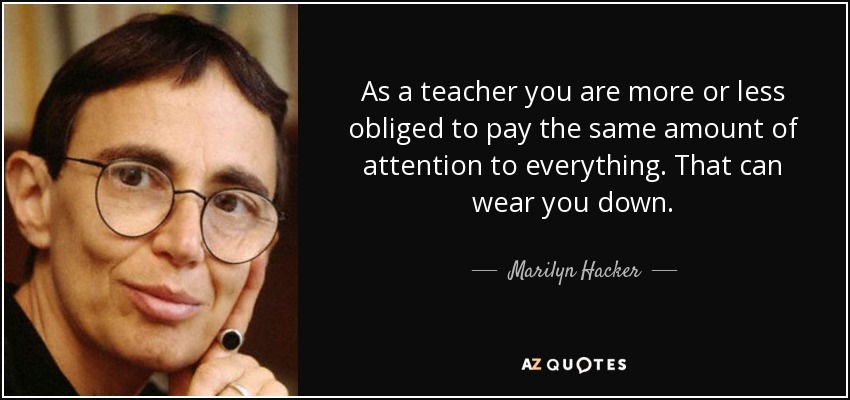As a teacher you are more or less obliged to pay the same amount of attention to everything. That can wear you down. - Marilyn Hacker