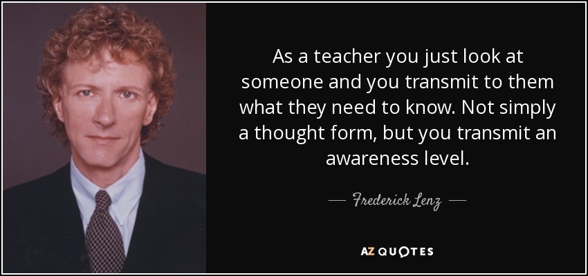 As a teacher you just look at someone and you transmit to them what they need to know. Not simply a thought form, but you transmit an awareness level. - Frederick Lenz