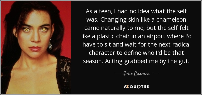 As a teen, I had no idea what the self was. Changing skin like a chameleon came naturally to me, but the self felt like a plastic chair in an airport where I'd have to sit and wait for the next radical character to define who I'd be that season. Acting grabbed me by the gut. - Julie Carmen