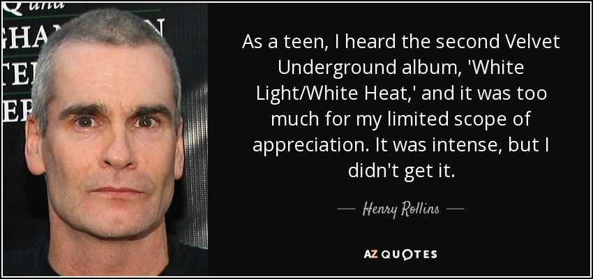 As a teen, I heard the second Velvet Underground album, 'White Light/White Heat,' and it was too much for my limited scope of appreciation. It was intense, but I didn't get it. - Henry Rollins