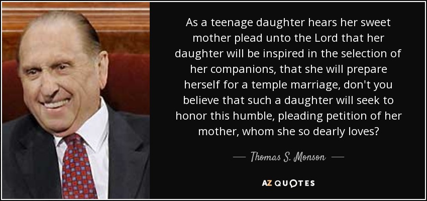 As a teenage daughter hears her sweet mother plead unto the Lord that her daughter will be inspired in the selection of her companions, that she will prepare herself for a temple marriage, don't you believe that such a daughter will seek to honor this humble, pleading petition of her mother, whom she so dearly loves? - Thomas S. Monson