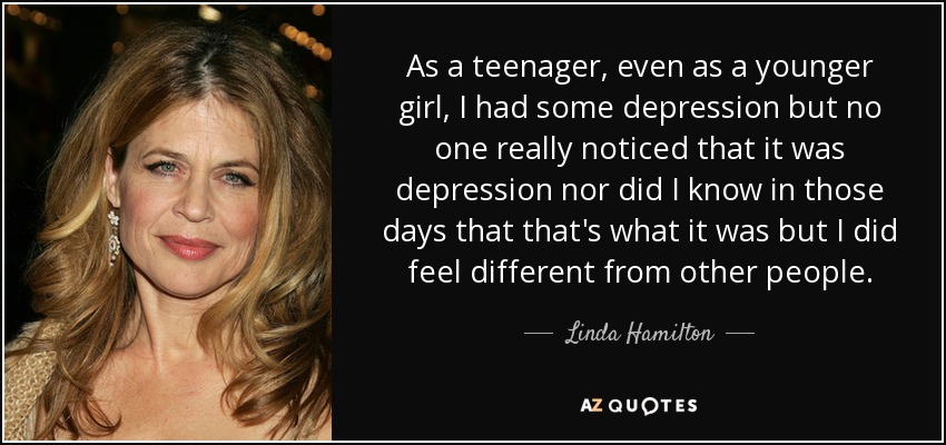 As a teenager, even as a younger girl, I had some depression but no one really noticed that it was depression nor did I know in those days that that's what it was but I did feel different from other people. - Linda Hamilton