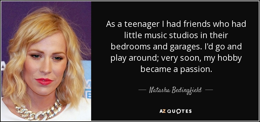 As a teenager I had friends who had little music studios in their bedrooms and garages. I'd go and play around; very soon, my hobby became a passion. - Natasha Bedingfield