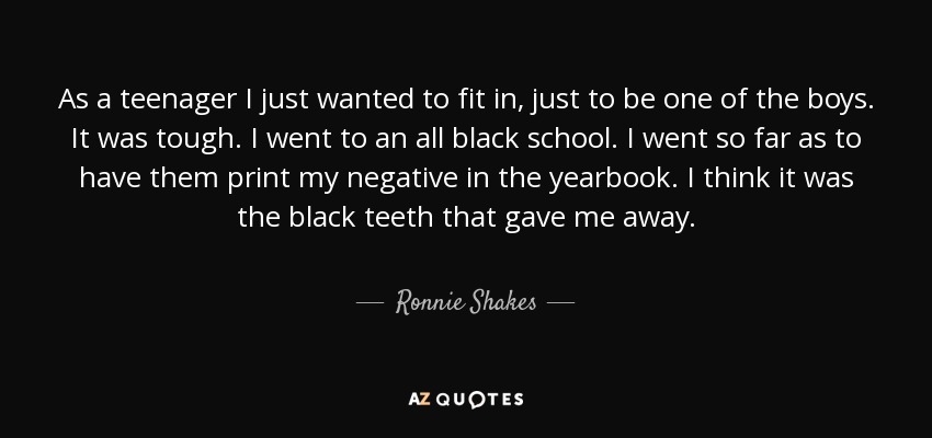 As a teenager I just wanted to fit in, just to be one of the boys. It was tough. I went to an all black school. I went so far as to have them print my negative in the yearbook. I think it was the black teeth that gave me away. - Ronnie Shakes