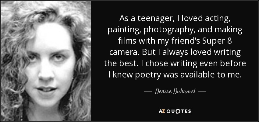 As a teenager, I loved acting, painting, photography, and making films with my friend's Super 8 camera. But I always loved writing the best. I chose writing even before I knew poetry was available to me. - Denise Duhamel
