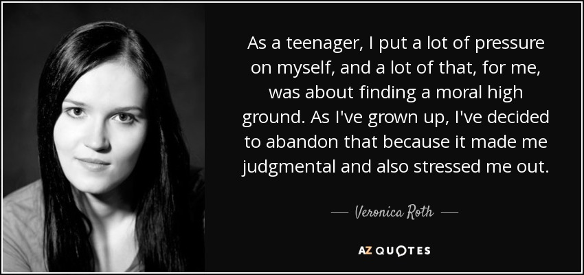 As a teenager, I put a lot of pressure on myself, and a lot of that, for me, was about finding a moral high ground. As I've grown up, I've decided to abandon that because it made me judgmental and also stressed me out. - Veronica Roth