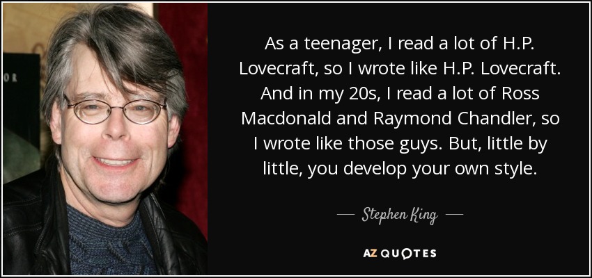 As a teenager, I read a lot of H.P. Lovecraft, so I wrote like H.P. Lovecraft. And in my 20s, I read a lot of Ross Macdonald and Raymond Chandler, so I wrote like those guys. But, little by little, you develop your own style. - Stephen King