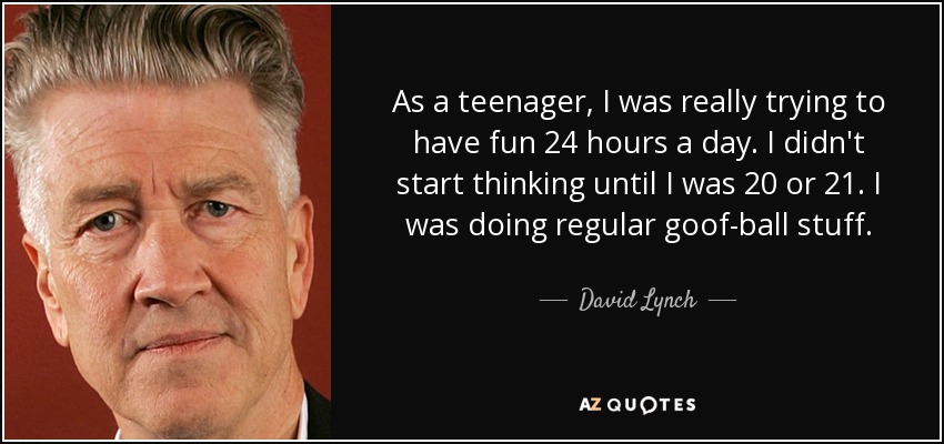 As a teenager, I was really trying to have fun 24 hours a day. I didn't start thinking until I was 20 or 21. I was doing regular goof-ball stuff. - David Lynch