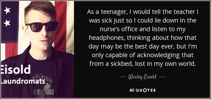 As a teenager, I would tell the teacher I was sick just so I could lie down in the nurse's office and listen to my headphones, thinking about how that day may be the best day ever, but I'm only capable of acknowledging that from a sickbed, lost in my own world. - Wesley Eisold