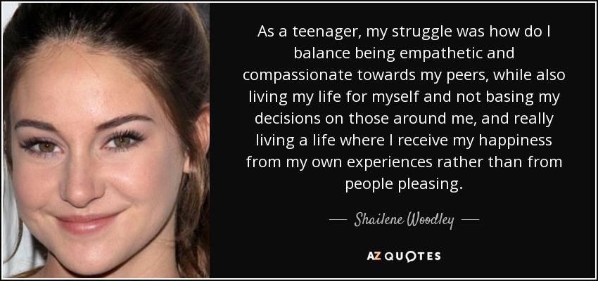As a teenager, my struggle was how do I balance being empathetic and compassionate towards my peers, while also living my life for myself and not basing my decisions on those around me, and really living a life where I receive my happiness from my own experiences rather than from people pleasing. - Shailene Woodley