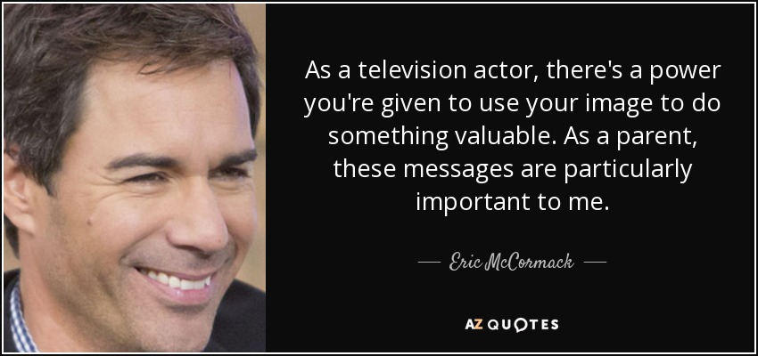 As a television actor, there's a power you're given to use your image to do something valuable. As a parent, these messages are particularly important to me. - Eric McCormack