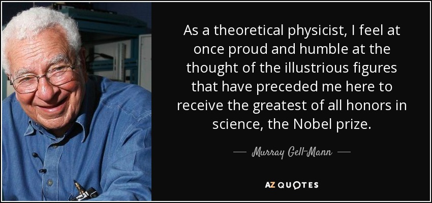 As a theoretical physicist, I feel at once proud and humble at the thought of the illustrious figures that have preceded me here to receive the greatest of all honors in science, the Nobel prize. - Murray Gell-Mann
