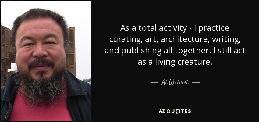 As a total activity - I practice curating, art, architecture, writing, and publishing all together. I still act as a living creature. - Ai Weiwei